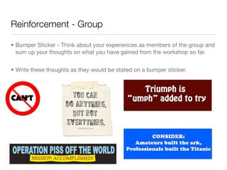 Reinforcement - Group

• Bumper Sticker - Think about your experiences as members of the group and
  sum up your thoughts on what you have gained from the workshop so far.


• Write these thoughts as they would be stated on a bumper sticker.
 
