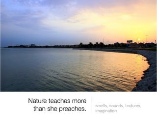 Nature teaches more
                      smells, sounds, textures,
 than she preaches.   imagination
 
