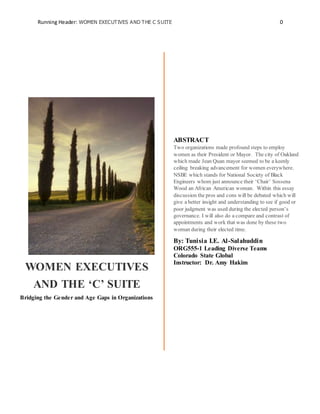 Running Header: WOMEN EXECUTIVES AND THE C SUITE 0
WOMEN EXECUTIVES
AND THE ‘C’ SUITE
Bridging the Gender and Age Gaps in Organizations
ABSTRACT
Two organizations made profound steps to employ
women as their President or Mayor. The city of Oakland
which made Jean Quan mayor seemed to be a keenly
ceiling breaking advancement for women everywhere.
NSBE which stands for National Society of Black
Engineers whom just announce their ‘Chair’ Sossena
Wood an African American woman. Within this essay
discussion the pros and cons will be debated which will
give a better insight and understanding to see if good or
poor judgment was used during the elected person’s
governance. I will also do a compare and contrast of
appointments and work that was done by these two
woman during their elected time.
By: Tunisia I.E. Al-Salahuddin
ORG555-1 Leading Diverse Teams
Colorado State University- Global Campus
Instructor: Dr. Amy Hakim
 