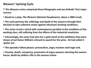 <ul><li>Weavers’ Uprising Cycle </li></ul><ul><li>The  Weavers  series comprised three lithographs and was Kollwitz’ first...