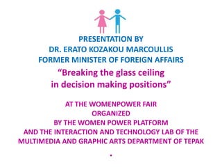 PRESENTATION BY
DR. ERATO KOZAKOU MARCOULLIS
FORMER MINISTER OF FOREIGN AFFAIRS
“Breaking the glass ceiling
in decision making positions”
AT THE WOMENPOWER FAIR
ORGANIZED
BY THE WOMEN POWER PLATFORM
AND THE INTERACTION AND TECHNOLOGY LAB OF THE
MULTIMEDIA AND GRAPHIC ARTS DEPARTMENT OF TEPAK
.
 