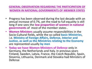 GENERAL OBSERVATION REGARDING THE PARTICIPATION OF
WOMEN IN NATIONAL GOVERNMENTS OF MEMBER STATES
• Progress has been observed during the last decade with an
annual increase of 0.7%, yet the road to full equality is still
long if one sees the low proportion of women in national
governments of most of the member states .
• Women Ministers usually assume responsibilities in the
Socio-Cultural fields, while the so called basic Ministries,
i.e. Ministry of Foreign Affairs, Defense, Interior and
Justice, as well as the Ministries relating to the Economy
are represented usually by men
• Today we have Women Ministers of Defense only in
Germany, the Netherlands and Italy. In previous years
Finland, Sweden, Latvia, France, the Czech Republic, Spain,
Slovenia, Lithuania, Denmark and Slovakia had Ministers of
Defense
 