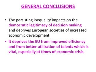 GENERAL CONCLUSIONS
• The persisting inequality impacts on the
democratic legitimacy of decision making
and deprives European societies of increased
economic development
• It deprives the EU from improved efficiency
and from better utilization of talents which is
vital, especially at times of economic crisis.
 