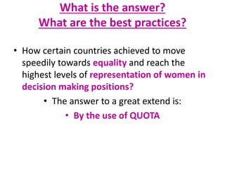 What is the answer?
What are the best practices?
• How certain countries achieved to move
speedily towards equality and reach the
highest levels of representation of women in
decision making positions?
• The answer to a great extend is:
• By the use of QUOTA
 