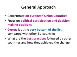 General Approach
• Concentrate on European Union Countries
• Focus on political participation and decision
making positions
• Cyprus is at the very bottom of the list
compared with other EU countries
• What are the best practices followed by other
countries and how they achieved the change
 
