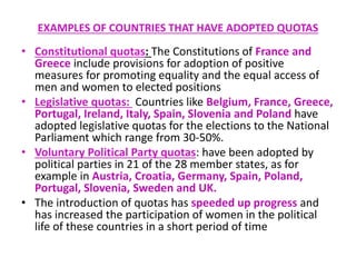 EXAMPLES OF COUNTRIES THAT HAVE ADOPTED QUOTAS
• Constitutional quotas: Τhe Constitutions of France and
Greece include provisions for adoption of positive
measures for promoting equality and the equal access of
men and women to elected positions
• Legislative quotas: Countries like Belgium, France, Greece,
Portugal, Ireland, Italy, Spain, Slovenia and Poland have
adopted legislative quotas for the elections to the National
Parliament which range from 30-50%.
• Voluntary Political Party quotas: have been adopted by
political parties in 21 of the 28 member states, as for
example in Austria, Croatia, Germany, Spain, Poland,
Portugal, Slovenia, Sweden and UK.
• The introduction of quotas has speeded up progress and
has increased the participation of women in the political
life of these countries in a short period of time
 