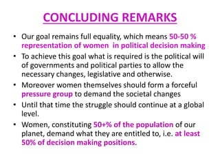 CONCLUDING REMARKS
• Our goal remains full equality, which means 50-50 %
representation of women in political decision making
• To achieve this goal what is required is the political will
of governments and political parties to allow the
necessary changes, legislative and otherwise.
• Moreover women themselves should form a forceful
pressure group to demand the societal changes
• Until that time the struggle should continue at a global
level.
• Women, constituting 50+% of the population of our
planet, demand what they are entitled to, i.e. at least
50% of decision making positions.
 