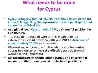 What needs to be done
for Cyprus
• Cyprus is lagging behind (fourth from the bottom of the list
in the EU) regarding the representation and participation of
women in political life.
• At a global level Cyprus ranks 107th, a shameful position for
our country.
• The pace of increase of women in the Parliament is
extremely slow and between 2006 and 2011 a decrease of
approximately 13.5% was observed.
• We must move forward with the adoption of legislative
quotas in order to achieve the effective participation of
women in the Parliament.
• All political parties should adopt quotas and ensure that
women candidates are placed in electable positions.
 