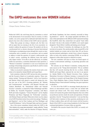 EAPCI COLUMN
EuroIntervention 2013;9:786-787 

The EAPCI welcomes the new WOMEN initiative
Jean Fajadet*, MD, FESC; President EAPCI
Clinique Pasteur, Toulouse, France

DOI: 10.4244 / EIJV9I7A130

Within the EAPCI, the work being done by committees is critical
to the advancement of our association. Since its creation, it is these
smaller, very active groups led by dedicated individuals that have
played a key role in the evolution of the EAPCI and our specialty.
Today these groups are doing a fantastic job, but there was
still an aspect that was missing in the life of our association: we
needed to address the question of women. We needed to do this on
a professional level, as doctors choosing to become Interventional
Cardiologists, accompanying women through their careers as interventionalists and as members of our association, and we needed
to address in detail the question of women’s cardiovascular care
in today’s society, examining the different issues that specifically impact women. To be able to do this effectively, we needed,
within our association, a committee dedicated to these questions, a
“Women’s Committee” committed to a new era of interaction and
exchange of knowledge and practice specifically by and for women
in Interventional Cardiology.
Today we are proud to announce the creation of just such a committee to be chaired by Julinda Mehilli and Josepa Mauri.
Each committee within the EAPCI advises the entire association
and the Executive Board on its particular expertise. These committees include “Training and Education”, led by Lino Goncalves
and Martine Gilard (who played a central role during the creation last year of the ESC’s eLearning platform); the “Website
and Communications” committee, with Bernard Chevalier and
Andreas Baumbach; the “International Affairs and National
Societies” committee, co-chaired by Volker Schächinger and Marc
de Belder; the “Scientific Programme” committee, with Marco
Roffi and Giulio Guagliumi; “Clinical Research”, led by Stephan
Windecker and Marco Valgimigli; the “Fellowship” committee,
with Michael Haude and Adam Witkowski (which was the subject
of an EAPCI EuroIntervention focus article last spring); “Databases
and Registries”, run by Peter Ludman and Fran Weidinger; and
“EuroPCR Relations”, led by Christoph Naber and Javier Escaned.
One of the newest committees formed within the EAPCI is the
“New initiatives for young interventionalists”, simply called the “Young
Interventionalists”, which, under the direction of Gregory Ducrocq

*Corresponding author: Clinique Pasteur, 45, avenue de Lombez, BP 27617, 31076 Toulouse Cedex, France.
E-mail: j.fajadet@clinique-pasteur.com
© Europa Digital  Publishing 2013. All rights reserved.

786

and Davide Capodanno, has been extremely successful in bringing attention to – and for – the younger specialists and fellows, not
only in their participation in the different EAPCI sponsored meetings
like EuroPCR, where they created their own special “track within
the tracks”, but also in the creation of CathGO, a new search engine
designed to “boost fellows’ mobility and training across Europe”.
For our new Women’s Committee, the challenges are clear. We
can look at two points: first, professionally, today around 60% of all
medical students are women, and yet fewer than 10% are becoming interventional cardiologists; second, from a clinical viewpoint,
when we look at the statistics concerning STEMI, we see that its
diagnosis is often either incorrect or delayed in women.
Our new committee will focus on these two broad aspects of
women in interventional cardiology: as practising specialists and
as patients.
We welcome our new Women’s Committee, wishing them the
same success as the “Young Interventionalists”. We are confident
that they will succeed, knowing that the two co-chairs, Julinda
Mehilli and Josepa Mauri, represent the very best in our speciality: Julinda Mehilli of the Munich University Clinic, LudwigMaximilian University in Munich, Germany, is renowned for her
excellence in research, and Josepa Mauri of the Hospital Germans
Trias i Pujol, Badalona, Spain, a former President of the Spanish
Working Group of Interventional Cardiology, has great experience
in education.
It is the role of the EAPCI to encourage female physicians to
choose an interventional career, a career that can include both
research and clinical work. This newly formed committee for
women will examine the gender-related disparities that exist within
our profession and also clarify the needs and aspirations of female
specialists. Like the “Young Interventionalists”, I am sure that they
will find creative responses to these questions, producing new sets
of ideas to address them, and will work closely with the Executive
Board of the EAPCI to create strong foundations for the future and
continued participation of women within our specialty.
On behalf of the executive board of the EAPCI, we warmly welcome you…

 