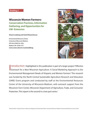 Sharon Lezberg and Astrid Newenhouse
Environmental Resources Center,
University of Wisconsin-Madison
445 Henry Mall, Rm. 202A,
Madison, WI 53706-1577
www.uwex.edu/erc/sustainableag
Briefing 2
Wisconsin Women Farmers:
Conservation Practices, Information
Gathering, and Opportunities for
UW-Extension
1
Research Brief #1: Hispanic Farmers in Wisconsin: Background and Information Needs. University of Wisconsin-Madison: Environmental Resources Center. 05/2011
Introduction: Highlighted in this publication is part of a larger project“Effective
Outreach for a New Wisconsin Agriculture: A Social Marketing Approach to the
Environmental Management Needs of Hispanic and Women Farmers.” The research
was funded by the North Central Sustainable Agriculture Research and Education
(SARE) Grant program and conducted by staff at the Environmental Resources
Center of the University of Wisconsin-Madison, with outreach support from the
Wisconsin Farm Center, Wisconsin Department of Agriculture, Trade, and Consumer
Protection. This report is the second in a two-part series.1
KristinKordetSharonLezbergJenniferBlazek
 