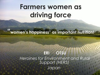 Farmers women as
driving force
“women’s happiness” as important nutrition!
ERI 　 OTSU
Heroines for Environment and Rural
Support (HERS)
Japan
 