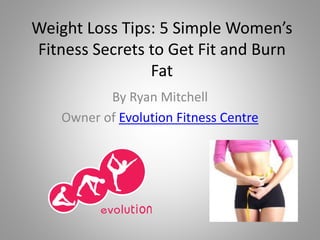Weight Loss Tips: 5 Simple Women’s
Fitness Secrets to Get Fit and Burn
Fat
By Ryan Mitchell
Owner of Evolution Fitness Centre
 