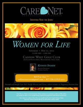 Invites You to Join




                                                       Keynote Speaker
                                                       Melinda Delahoyde
                                                       President, Care Net




                                   RSVP by May 7th
                   yellowroseevent@gmail.com • 817-596-GOLF (4653)

Proceeds will benefit Care Net’s Prolife Mission and Vision, which includes its Pregnancy Decision Line



                Care Net is a Christ-centered ministry whose mission is to promote a culture of life within
                our society in order to serve people facing unplanned pregnancies and related sexual issues.
                     Our vision is a culture where lives are transformed by the Gospel of Jesus Christ
                             and every woman chooses life for herself and her unborn child.
 