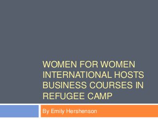 WOMEN FOR WOMEN
INTERNATIONAL HOSTS
BUSINESS COURSES IN
REFUGEE CAMP
By Emily Hershenson
 