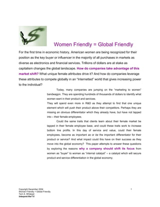 Women Friendly = Global Friendly
For the first time in economic history, American women are being recognized for their
position as the key buyer or influencer in the majority of all purchases in markets as
diverse as electronics and financial services. Trillions of dollars are at stake as
capitalism changes the global landscape. How do companies take advantage of this
market shift? What unique female attributes drive it? And how do companies leverage
these attributes to compete globally in an “Internetted” world that gives increasing power
to the individual?
                                    Today, many companies are jumping on the “marketing to women”
                            bandwagon. They are spending hundreds of thousands of dollars to identify what
                            women want in their product and services.
                            They will spend even more in R&D as they attempt to find that one unique
                            element which will push their product above their competitors. Perhaps they are
                            missing an obvious differentiator which they already have, but have not tapped
                            into – their female employees.
                                    Could the same traits that clients learn about their female market be
                            tapped in their female employee base, and could these traits work to increase
                            bottom line profits. In this day of service and value, could their female
                            employees, become as important as or be the important differentiator for their
                            product or service? And what impact could this have on their success as they
                            move into the global economy? This paper attempts to answer these questions
                            by exploring the reasons why a company should shift its focus from
                            women as “buyer” to woman as “internal catalyst” – a catalyst which will secure
                            product and service differentiation in the global economy.




Copyright December 2004                                                                           1
Woman Friendly = Global Friendly
Terri A. Whitesel
Interpret-HerTM
 
