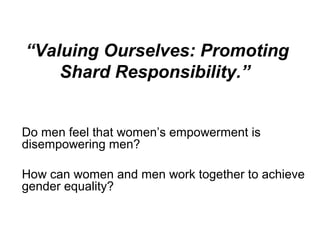 “Valuing Ourselves: Promoting
    Shard Responsibility.”


Do men feel that women’s empowerment is
disempowering men?

How can women and men work together to achieve
gender equality?
 