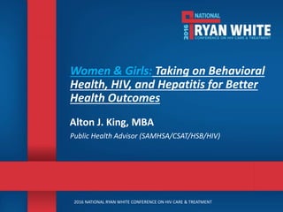 2016 NATIONAL RYAN WHITE CONFERENCE ON HIV CARE & TREATMENT
Women & Girls: Taking on Behavioral
Health, HIV, and Hepatitis for Better
Health Outcomes
Alton J. King, MBA
Public Health Advisor (SAMHSA/CSAT/HSB/HIV)
 