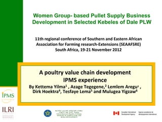 Women Group- based Pullet Supply Business
 Development in Selected Kebeles of Dale PLW


  11th regional conference of Southern and Eastern African
   Association for Farming research-Extensions (SEAAFSRE)
             South Africa, 19-21 November 2012




    A poultry value chain development
             IPMS experience
By Kettema Yilma1 , Azage Tegegene,2 Lemlem Aregu3 ,
 Dirk Hoektra4, Tesfaye Lema5 and Mulugea Yigzaw6
 