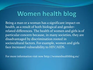 Being a man or a woman has a significant impact on
health, as a result of both biological and gender-
related differences. The health of women and girls is of
particular concern because, in many societies, they are
disadvantaged by discrimination rooted in
sociocultural factors. For example, women and girls
face increased vulnerability to HIV/AIDS.
For more information visit now http://womenhealthblog.eu/
 