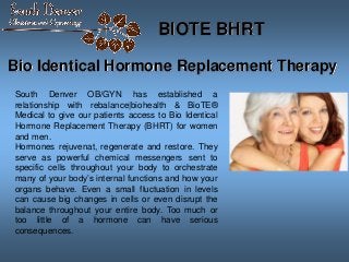Bio Identical Hormone Replacement Therapy
South Denver OB/GYN has established a
relationship with rebalance|biohealth & BioTE®
Medical to give our patients access to Bio Identical
Hormone Replacement Therapy (BHRT) for women
and men.
Hormones rejuvenat, regenerate and restore. They
serve as powerful chemical messengers sent to
specific cells throughout your body to orchestrate
many of your body’s internal functions and how your
organs behave. Even a small fluctuation in levels
can cause big changes in cells or even disrupt the
balance throughout your entire body. Too much or
too little of a hormone can have serious
consequences.
BIOTE BHRT
 