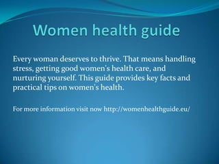 Every woman deserves to thrive. That means handling
stress, getting good women's health care, and
nurturing yourself. This guide provides key facts and
practical tips on women's health.
For more information visit now http://womenhealthguide.eu/
 