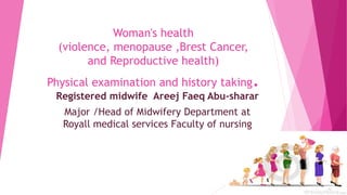Woman's health
(violence, menopause ,Brest Cancer,
and Reproductive health)
Physical examination and history taking.
Registered midwife Areej Faeq Abu-sharar
Major /Head of Midwifery Department at
Royall medical services Faculty of nursing
 