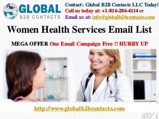 http://www.globalb2bcontacts.com
Contact: Global B2B Contacts LLC Today!
Call us today at: +1-816-286-4114or
Email us at: info@globalb2bcontacts.com
Women Health Services Email List
MEGA OFFER One Email Campaign Free !! HURRY UP
 