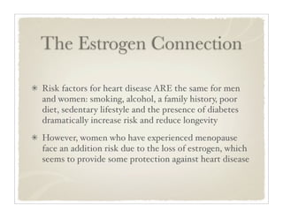 The Estrogen Connection

Risk factors for heart disease ARE the same for men
and women: smoking, alcohol, a family history, poor
diet, sedentary lifestyle and the presence of diabetes
dramatically increase risk and reduce longevity
However, women who have experienced menopause
face an addition risk due to the loss of estrogen, which
seems to provide some protection against heart disease
 