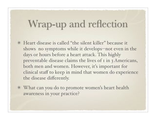 Wrap-up and reﬂection
Heart disease is called “the silent killer” because it
shows no symptoms while it develops--not even in the
days or hours before a heart attack. This highly
preventable disease claims the lives of 1 in 3 Americans,
both men and women. However, it’s important for
clinical staﬀ to keep in mind that women do experience
the disease diﬀerently.
What can you do to promote women’s heart health
awareness in your practice?
 
