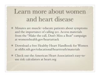 Learn more about women
    and heart disease
Minutes are muscle--educate patients about symptoms
and the importance of calling 911. Access materials
from the “Make the call, Don’t Miss a Beat” campaign
at womenshealth.gov/heartattack
Download a free Healthy Heart Handbook for Women
at nhlbi.nih.gov/educational/hearttruth/materials
Check out the American Heart Association’s easy-to-
use risk calculators at heart.org
 