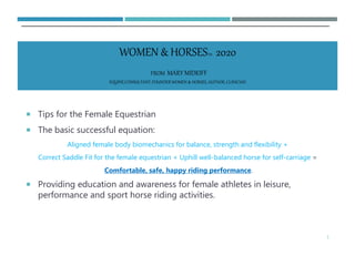  Tips for the Female Equestrian
 The basic successful equation:
Aligned female body biomechanics for balance, strength and flexibility +
Correct Saddle Fit for the female equestrian + Uphill well-balanced horse for self-carriage =
Comfortable, safe, happy riding performance.
 Providing education and awareness for female athletes in leisure,
performance and sport horse riding activities.
1
WOMEN & HORSESTM 2020
FROM MARY MIDKIFF
EQUINECONSULTANT,FOUNDERWOMEN & HORSES, AUTHOR,CLINICIAN
 