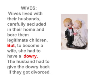 WIVES: Wives lived with their husbands, carefully secluded  in their home and bore them legitimate children.  But , to become a wife, she had to  have a  dowry. The husband had to give the dowry back  if they got divorced . 