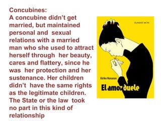 Concubines:  A concubine didn’t get married, but maintained personal and  sexual relations with a married man who she used to attract herself through  her beauty, cares and flattery, since he was  her protection and her sustenance. Her children didn’t  have the same rights as the legitimate children. The State or the law  took no part in this kind of  relationship 