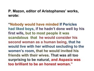 P. Mazon, editor of Aristophanes’ works, wrote: “ Nobody would have minded  If Pericles  had liked boys , if he hadn’t done well by his first wife ,  but to most people it was scandalous  that  he would consider his second woman as a human being , that he would live with her without secluding to the women’s room ,  that he would invited his friends with their wives.  That was all too surprising to be natural,  and Aspasia was too brilliant to be an honest woman.” 