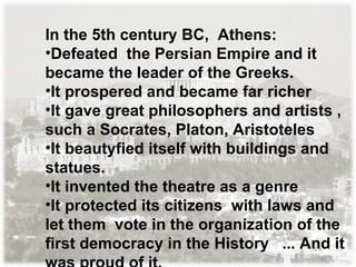 In the 5th century BC,  Athens: Defeated  the Persian Empire and it became the leader of the Greeks. It prospered and became far richer It gave great philosophers and artists , such a Socrates, Platon, Aristoteles It beautyfied itself with buildings and statues. It invented the theatre as a genre It protected its citizens  with laws and let them  vote in the organization of the first democracy in the History  ... And it was proud of it. 