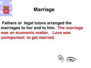 Marriage Fathers or  legal tutors arranged the marriages to her and to him.  The marriage was an economic matter.  Love was unimportant  to get married. 