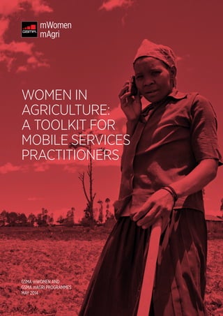 mWomen 
mAgri 
WOMEN IN 
AGRICULTURE: 
A TOOLKIT FOR 
MOBILE SERVICES 
PRACTITIONERS 
GSMA mWOMEN AND 
GSMA mAGRI PROGRAMMES 
MAY 2014 
 