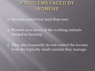  Women control less land than men.
 Women own fewer of the working animals
needed in farming.
 They also frequently do not control the income
from the typically small animals they manage.
 