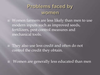  Women farmers are less likely than men to use
modern inputs such as improved seeds,
fertilizers, pest control measures and
mechanical tools.
 They also use less credit and often do not
control the credit they obtain.
 Women are generally less educated than men
 