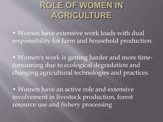 • Women have extensive work loads with dual
responsibility for farm and household production
• Women's work is getting harder and more time-
consuming due to ecological degradation and
changing agricultural technologies and practices
• Women have an active role and extensive
involvement in livestock production, forest
resource use and fishery processing
 