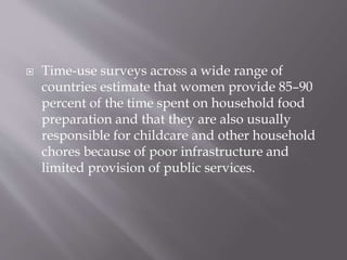 Time-use surveys across a wide range of
countries estimate that women provide 85–90
percent of the time spent on household food
preparation and that they are also usually
responsible for childcare and other household
chores because of poor infrastructure and
limited provision of public services.
 