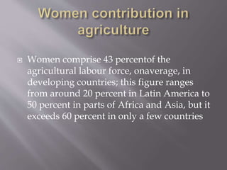  Women comprise 43 percentof the
agricultural labour force, onaverage, in
developing countries; this figure ranges
from around 20 percent in Latin America to
50 percent in parts of Africa and Asia, but it
exceeds 60 percent in only a few countries
 