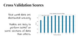 Cross Validation Scores
Real world data are
distributed unevenly
Models are likely to
perform better on
some sections of data
than others.
 