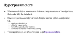 Hyperparameters
● When we call fit() on an estimator, it learns the parameters of the algorithm
that make it fit the data best.
● However, some parameters are not directly learned within an estimator.
E.g.
○ depth of a decision tree
○ alpha for regularization
○ kernel for support vector machines
○ number of clusters for centroidal clustering
● These parameters are often referred to as hyperparameters.
 