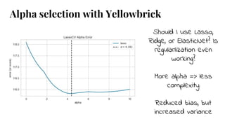 Should I use Lasso,
Ridge, or ElasticNet? Is
regularlization even
working?
More alpha => less
complexity
Reduced bias, but
increased variance
Alpha selection with Yellowbrick
 