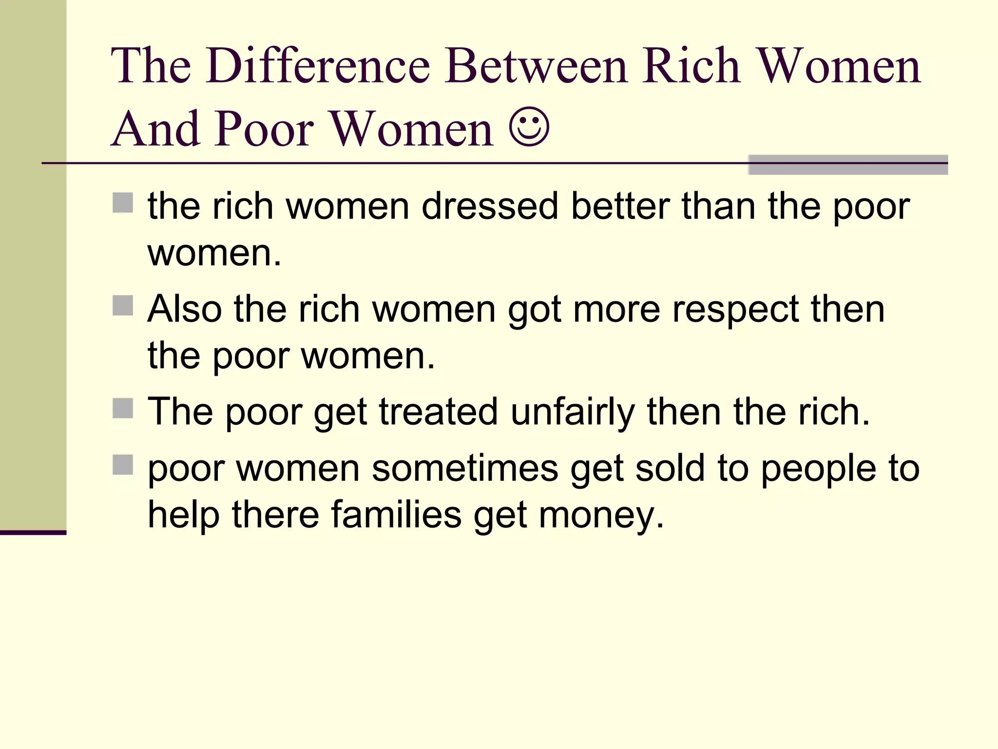 The Difference Between Rich Women And Poor Women the rich women dressed better than the poor women. Also the rich women got more respect then the poor women. The poor get treated unfairly then the rich. poor women sometimes get sold to people to help there families get money.