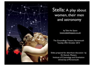 Stella: A play about
women, their men
and astronomy
by Take the Space
(www.takethespace.co.uk)

The Groundlings Theatre, Portsmouth
Tuesday 29th October 2013

Slides prepared for aftershow discussion by
Dr. KarenL. Masters
Institute of Cosmology and Gravitation
University of Portsmouth.

 