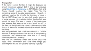 The speaker
If the name sounds familiar, it might be because we
already mentioned Jocelyn Bell in one of our previous
posts Nobel Prize in Astronomy. In 1974 Martyn Ryle and
Antony Hewish received the Nobel Prize “for the
pioneering research in radio astrophysics”. Hewish, in
particular, received the prize for the discovery of pulsars.
Back in 1967 Hewish and his team built a radio telescope
to study quasars. His graduate student Jocelyn Bell was
one of the team. She was in charge of the telescope’s
data analysis. Bell was the first to spot small “scruffs” in
the data that turned out to be pulsars. Many Astronomers
thought is was unfair that Bell did not get any credit for her
discovery.
After the graduation Bell turned her attention to Gamma
and later to X-ray Astronomy. She worked at many leading
universities and observatories. Now she is a visiting
professor at Oxford University.
After the talk somebody asked Bell Burnell about the
Nobel Prize controversy. She said:”some things you
cannot fight in this life and you only look silly if you try”.
 