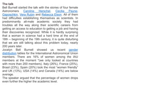 The talk
Bell Burnell started the talk with the stories of four female
Astronomers Caroline Herschel, Cecilia Payne-
Gaposchkin, Vera Rubin and Rebecca Elson. All of them
had difficulties establishing themselves as scientists. In
predominantly all-male academic society they had
troubles all the way along their scientific careers from
getting an access to education to getting a job and having
their discoveries recognized. While it is hardly surprising
that a woman in science had a hard time at the end of
18th – beginning of the 19th century, it is quite disturbing
that we are still talking about this problem today, nearly
200 years later.
Jocelyn Bell Burnell showed us recent gender
distribution tables for the International Astronomical Union
members. There are 16% of women among the IAU
members at the moment *(we only looked at countries
with more than 200 members). Italy (26%), France (25%),
Brasil (23%), Spain (20%) look the most “women friendly”
and UK (13%), USA (14%) and Canada (14%) are below
average.
The speaker argued that the percentage of women drops
even further the higher the academic level.
 