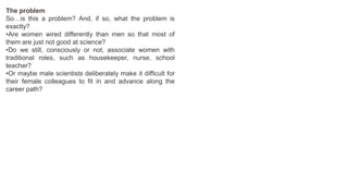 The problem
So…is this a problem? And, if so, what the problem is
exactly?
•Are women wired differently than men so that most of
them are just not good at science?
•Do we still, consciously or not, associate women with
traditional roles, such as housekeeper, nurse, school
teacher?
•Or maybe male scientists deliberately make it difficult for
their female colleagues to fit in and advance along the
career path?
 